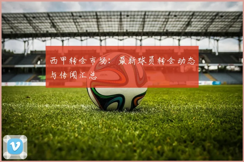 西甲转会市场：最新球员转会动态与传闻汇总
