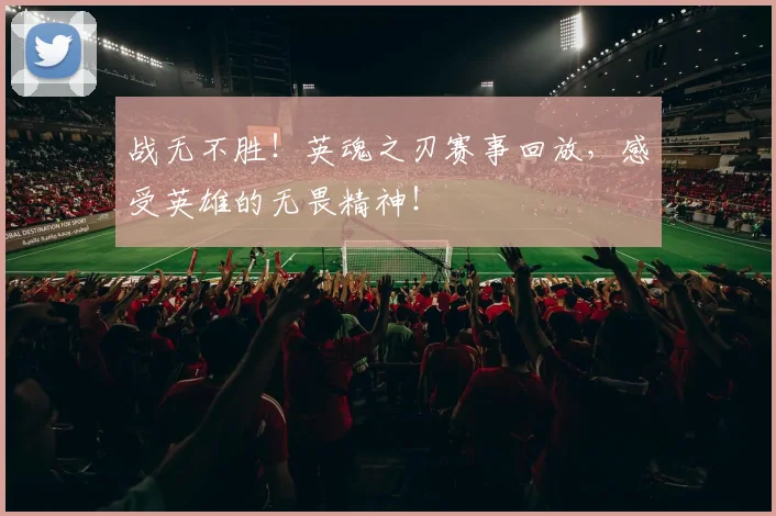 战无不胜！英魂之刃赛事回放，感受英雄的无畏精神！
