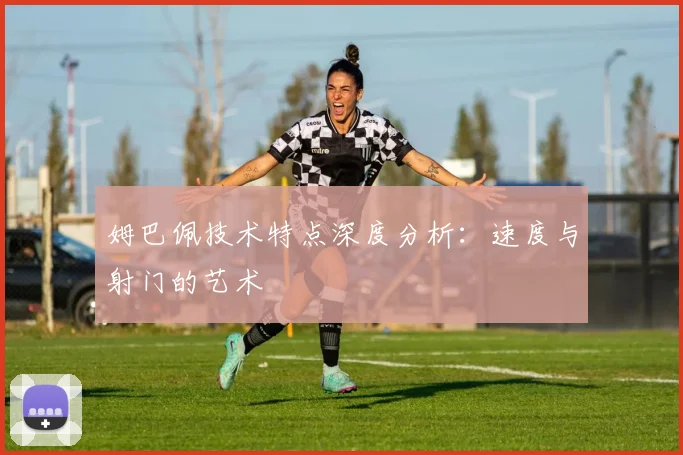 姆巴佩技术特点深度分析：速度与射门的艺术