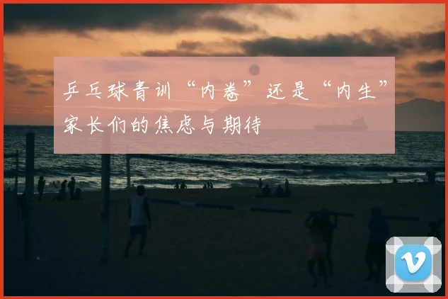 乒乓球青训“内卷”还是“内生”家长们的焦虑与期待