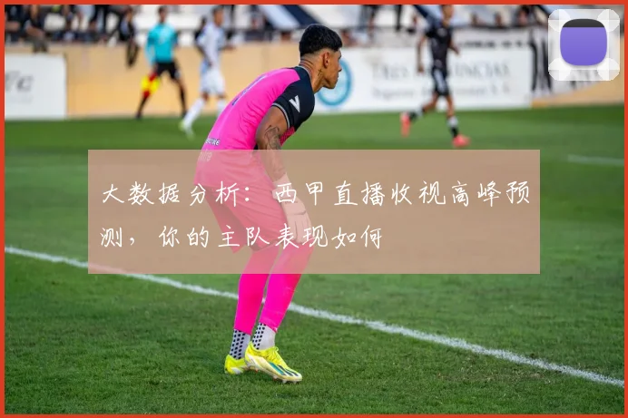 大数据分析：西甲直播收视高峰预测，你的主队表现如何