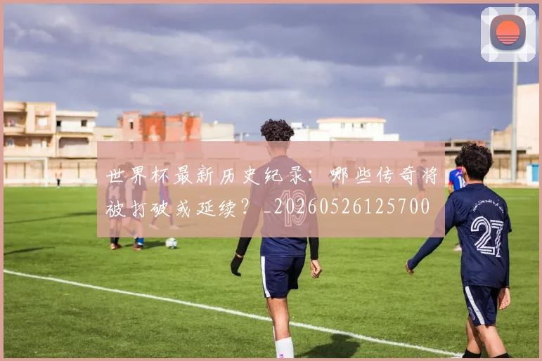 世界杯最新历史纪录:哪些传奇将被打破或延续?_20260526125700