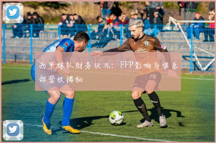 西甲球队财务状况：FFP影响与俱乐部营收揭秘