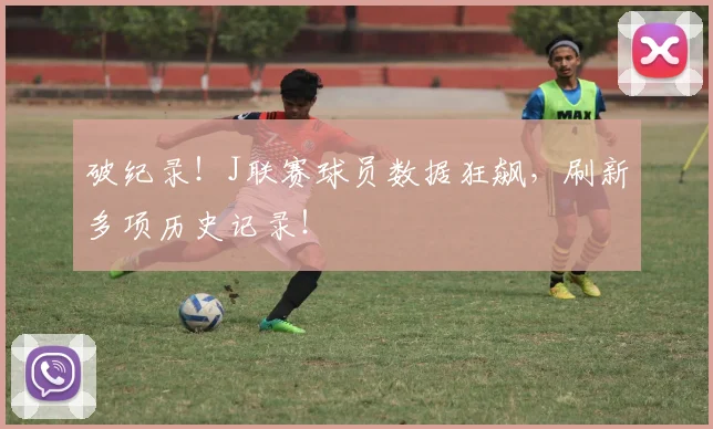 破纪录！J联赛球员数据狂飙，刷新多项历史记录！