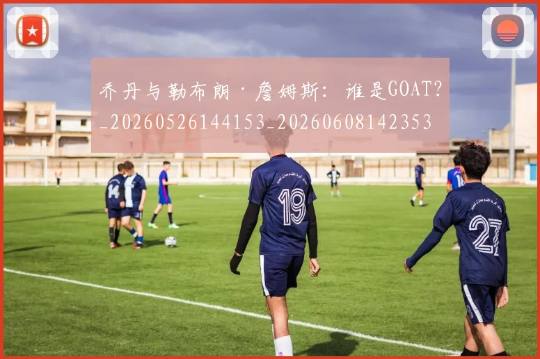乔丹与勒布朗·詹姆斯：谁是GOAT？_20260526144153_20260608142353