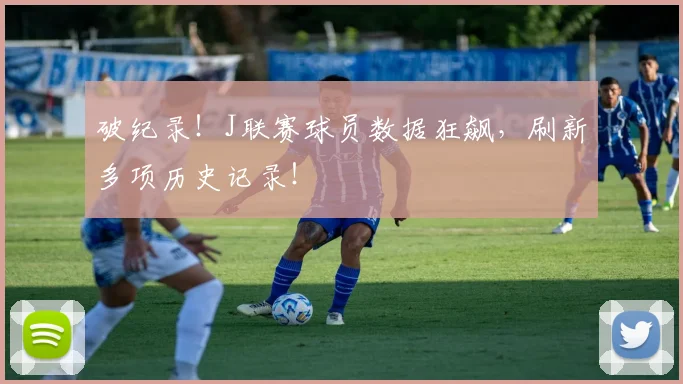 破纪录！J联赛球员数据狂飙，刷新多项历史记录！