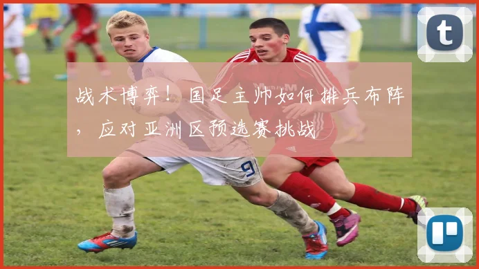 战术博弈！国足主帅如何排兵布阵，应对亚洲区预选赛挑战