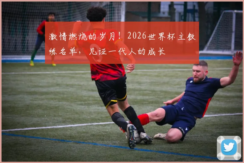 激情燃烧的岁月！2026世界杯主教练名单，见证一代人的成长