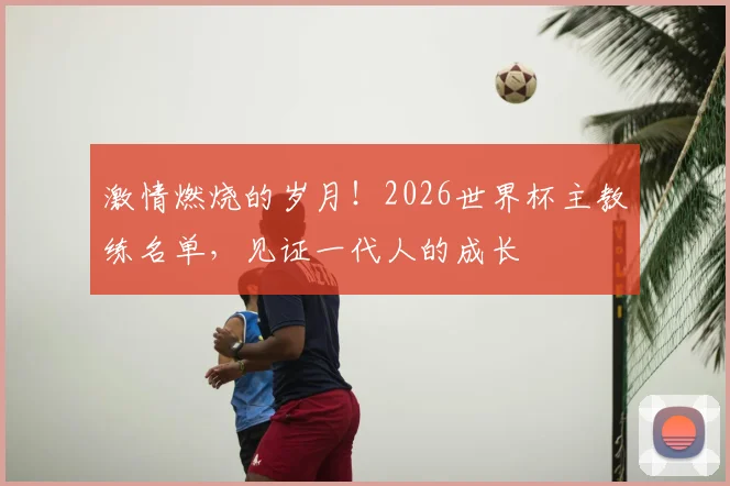 激情燃烧的岁月！2026世界杯主教练名单，见证一代人的成长