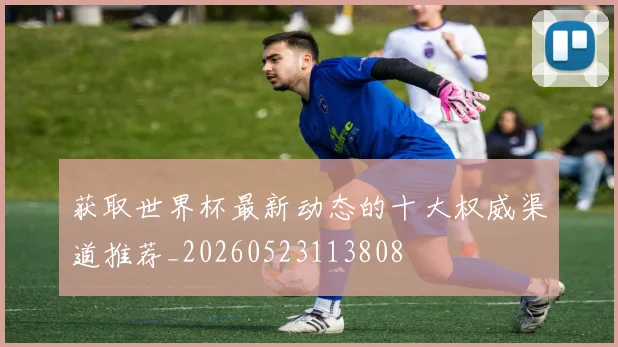 获取世界杯最新动态的十大权威渠道推荐_20260523113808