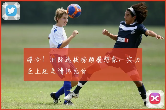 爆冷！洲际选拔榜颠覆想象，实力至上还是情怀无价