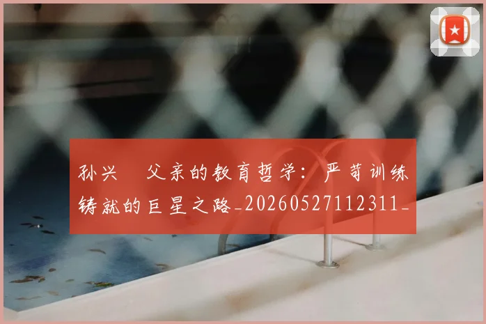 孙兴慜父亲的教育哲学：严苛训练铸就的巨星之路_20260527112311_20260609133027