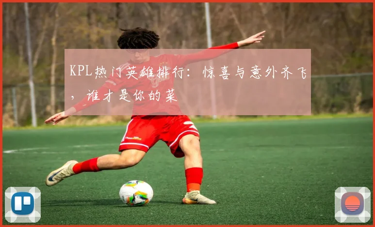 KPL热门英雄排行：惊喜与意外齐飞，谁才是你的菜