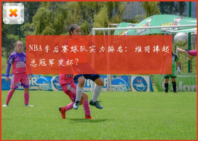 NBA季后赛球队实力排名：谁将捧起总冠军奖杯？